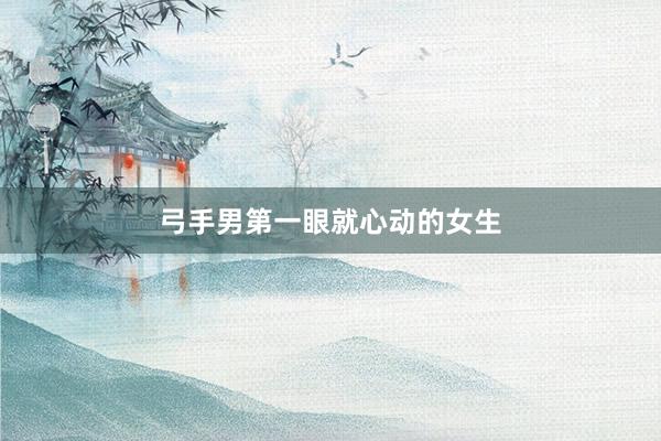 弓手男第一眼就心动的女生